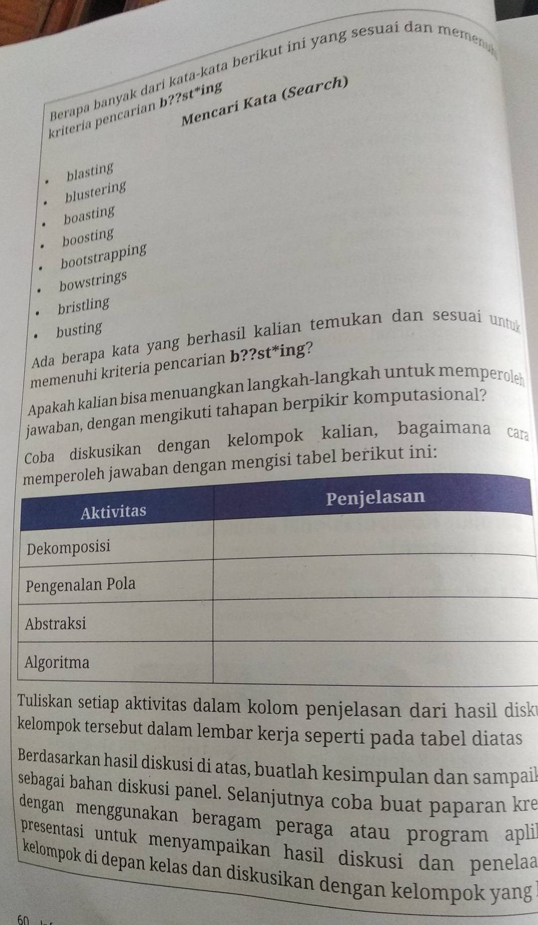 Berapa banyak dari kata-kata berikut ini yang sesuai dan mem 
Mencari Kata (Search)
kritería pencarian b??st*ing
blasting
blustering
boasting
boosting
bootstrapping
bowstrings
bristling
busting
Ada berapa kata yang berhasil kalian temukan dan sesuai untu
memenuhi kriteria pencarian b??st*ing?
Apakah kalian bisa menuangkan langkah-langkah untuk memperoleh
jawaban, dengan mengikuti tahapan berpikir komputasional?
Coba diskusikan dengan kelompok kalian, bagaimana cara
gan mengisi tabel berikut ini:
Tuliskan setiap aktivitas dalam kolom penjelasan dari hasil disk
kelompok tersebut dalam lembar kerja seperti pada tabel diatas
Berdasarkan hasil diskusi di atas, buatlah kesimpulan dan sampail
sebagai bahan diskusi panel. Selanjutnya coba buat paparan kre
dengan menggunakan beragam peraga atau program apli
presentasi untuk menyampaikan hasil diskusi dan penelaa
kelompok di depan kelas dan diskusikan dengan kelompok yang
6n