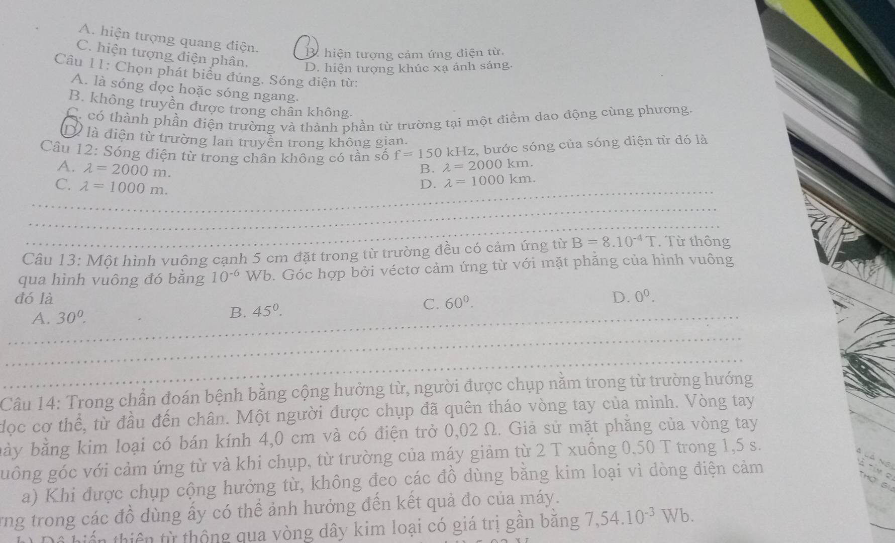 A. hiện tượng quang điện. B. hiện tượng cảm ứng điện từ.
C. hiện tượng điện phân.
D. hiện tượng khúc xạ ánh sáng.
Câu 11: Chọn phát biểu đúng. Sóng điện từ:
A. là sóng dọc hoặc sóng ngang.
B. không truyền được trong chân không.
Có có thành phần điện trường và thành phần từ trường tại một điểm dao động cùng phương.
Dà là điện từ trường lan truyền trong không gian.
kHz, bước sóng của sóng điện từ đó là
Câu 12: Sóng điện từ trong chân không có tần số f=150 lambda =2000km.
A. lambda =2000m.
B.
_C. lambda =1000m.
D. lambda =1000km.
_
_
Câu 13: Một hình vuông cạnh 5 cm đặt trong từ trường đều có cảm ứng từ B=8.10^(-4)T.Từ thông
qua hình vuông đó bằng 10^(-6) Wb. Góc hợp bởi véctơ cảm ứng từ với mặt phăng của hình vuông
đó là D. 0^0.
_A. 30^0.
B. 45°. C. 60^0.
_
_
Câu 14: Trong chần đoán bệnh bằng cộng hưởng từ, người được chụp nằm trong từ trường hướng
đọc cơ thể, từ đầu đến chân. Một người được chụp đã quên tháo vòng tay của mình. Vòng tay
bày bằng kim loại có bán kính 4,0 cm và có điện trở 0,02 Ω. Giả sử mặt phăng của vòng tay
guông góc với cảm ứng từ và khi chụp, từ trường của máy giảm từ 2 T xuồng 0,50 T trong 1,5 s.
à là ng À tim e
a) Khi được chụp cộng hưởng từ, không đeo các đồ dùng bằng kim loại vì dòng điện cảm
_
rng trong các đồ dùng ấy có thể ảnh hưởng đến kết quả đo của máy.
hiến thiên từ thộng qua vòng dây kim loại có giá trị gân băng 7,54.10^(-3) Wb.