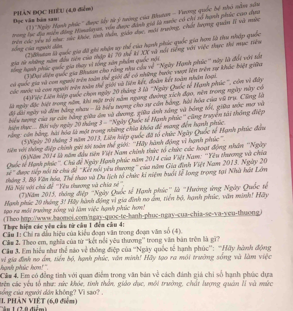 PHÀN ĐQC HIÊU (4,0 điểm)
(1)''Ngày Hạnh phúc”' được lấy từ ý tưởng của Bhutan - Vương quốc bẻ nhỏ nằm sâu
Đọc văn bản sau:
trong lục địa miền đông Himalayas, vốn được đánh giá là nước có chỉ số hạnh phúc cao dựa
trên các yếu tổ như: sức khỏe, tình thần, giáo dục, môi trường, chất lượng quản lí và mức
(2)Bhutan là quốc gia đã ghi nhận uy thế của hạnh phúc quốc gia hơn là thu nhập quốc
sống của người dân.
gia từ những năm đầu tiên của thập ki 70 thế kỉ XX và nổi tiếng với việc thực thi mục tiêu
tổng hạnh phúc quốc gia thay vì tổng sản phẩm quốc nội.
(3)Đại diện quốc gia Bhutan cho rằng nhu cầu về “Ngày Hạnh phúc” này là đối với tất
cả quốc gia và con người trên toàn thể giới để có những bước vượt lên trên sự khác biệt giữa
các nước và con người trên toàn thế giới và liên kết, đoàn kết toàn nhân loại.
(4)Việc Liên hiệp quốc chọn ngày 20 tháng 3 là “Ngày Quốc tế Hạnh phúc”, còn vì đây
là ngày đặc biệt trong năm, khi mặt trời nằm ngang đường xích đạo, nên trong ngày này có
độ dài ngày và đêm bằng nhau - là biểu tượng cho sự cân bằng, hài hòa của vũ trụ. Cũng là
biểu tượng của sự cân bằng giữa âm và dương, giữa ánh sáng và bóng tối, giữa ước mơ và
hiện thực... Bởi vậy ngày 20 tháng 3 - “Ngày Quốc tế Hạnh phúc” cũng truyền tải thông điệp
rằng: cân bằng, hài hòa là một trong những chìa khóa để mang đến hạnh phúc.
(5)Ngày 20 tháng 3 năm 2013, Liên hiệp quốc đã tổ chức Ngày Quốc tế Hạnh phúc đầu
tiên với thông điệp chính gửi tới toàn thế giới: “Hãy hành động vì hạnh phúc”.
(6)Năm 2014 là năm đầu tiên Việt Nam chính thức tổ chức các hoạt động nhân “Ngày
Quốc tế Hạnh phúc”. Chủ đề Ngày Hạnh phúc năm 2014 của Việt Nam: “Yêu thương và chia
sé” được tiếp nổi từ chủ đề “Kết nổi yêu thương” của năm Gia đình Việt Nam 2013. Ngày 20
tháng 3, Bộ Văn hóa, Thể thao và Du lịch tổ chức kỉ niệm buổi lễ long trọng tại Nhà hát Lớn
Hà Nội với chủ đề “Yêu thương và chia sẻ”.
(7)Năm 2015, thông điệp “Ngày Quốc tế Hạnh phúc” là “Hưởng ứng Ngày Quốc tế
Hạnh phúc 20 tháng 3! Hãy hành động vì gia đình no ẩm, tiến bộ, hạnh phúc, văn minh! Hãy
tạo ra môi trường sống và làm việc hạnh phúc hơn!
(Theo http://www.baomoi.com/ngay-quoc-te-hanh-phuc-ngay-cua-chia-se-va-yeu-thuong)
Thực hiện các yêu cầu từ câu 1 đến câu 4:
Câu 1: Chỉ ra dấu hiệu của kiểu đoạn văn trong đoạn văn số (4).
Câu 2. Theo em, nghĩa của từ “kết nổi yêu thương” trong văn bản trên là gì?
Câu 3. Em hiểu như thế nào về thông điệp của “Ngày quốc tế hạnh phúc”: “Hãy hành động
vì gia đình no ấm, tiến bộ, hạnh phúc, văn minh! Hãy tạo ra môi trường sống và làm việc
hạnh phúc hơn!'.
Câu 4. Em có đồng tình với quan điểm trong văn bản về cách đánh giá chỉ số hạnh phúc dựa
crên các yếu tố như: sức khỏe, tinh thần, giáo dục, môi trường, chất lượng quản lí và mức
sống của người dân không? Vì sao? .
II. PHÀN VIÉT (6,0 điểm)
Câu 1 (2.0 điểm)