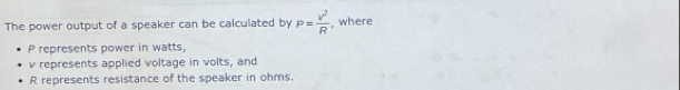 The power output of a speaker can be calculated by P= v^2/R  , where
P represents power in watts,
v represents applied voltage in volts, and
R represents resistance of the speaker in ohms.