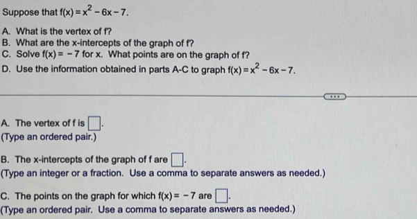 Suppose that f(x)=x^2-6x-7. 
A. What is the vertex of f? 
B. What are the x-intercepts of the graph of f? 
C. Solve f(x)=-7 for x. What points are on the graph of f? 
D. Use the information obtained in parts A-C to graph f(x)=x^2-6x-7. 
A. The vertex of f is □. 
(Type an ordered pair.) 
B. The x-intercepts of the graph of f are □. 
(Type an integer or a fraction. Use a comma to separate answers as needed.) 
C. The points on the graph for which f(x)=-7 are □. 
(Type an ordered pair. Use a comma to separate answers as needed.)