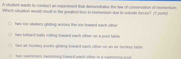 A student wants to conduct an experiment that demonstrates the law of conservation of momentum.
Which situation would result in the greatest loss in momentum due to outside forces? (1 point)
two ice skaters gliding across the ice toward each other
two billiard balls rolling toward each other on a pool table
two air hockey pucks gliding toward each other on an air hockey table
two swimmers swimming toward each other in a swimming pool