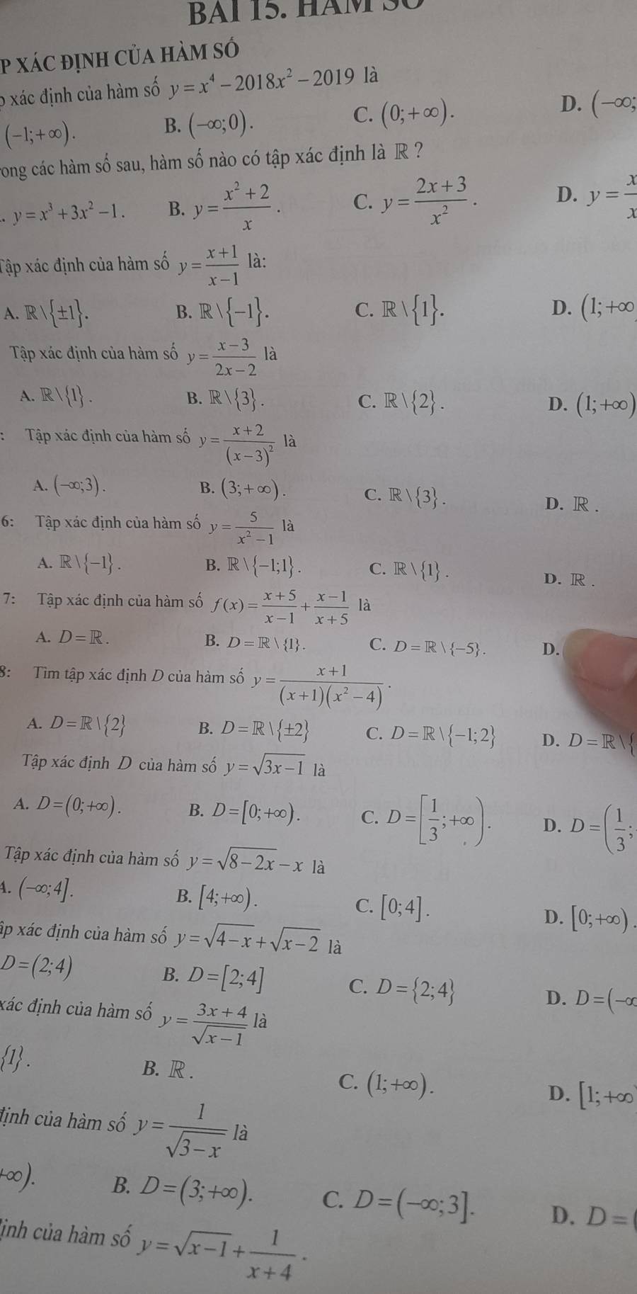 BAl 5. Há M   S 
P xác định của hàm só
o xác định của hàm số y=x^4-2018x^2-2019 là
(-1;+∈fty ).
B. (-∈fty ;0).
C. (0;+∈fty ).
D. (-∈fty ;
rong các hàm số sau, hàm số nào có tập xác định là R ?
y=x^3+3x^2-1. B. y= (x^2+2)/x . C. y= (2x+3)/x^2 . D. y= x/x 
Tập xác định của hàm số y= (x+1)/x-1  là:
C.
A. Rvee  ± 1 . Rvee  -1 . Rvee  1 . D. (1;+∈fty
B.
Tập xác định của hàm số y= (x-3)/2x-2 la
A. F  1 . B. Rvee  3 . Rvee  2 . (1;+∈fty )
C.
D.
Tập xác định của hàm số y=frac x+2(x-3)^2la
A. (-∈fty ;3). B. (3;+∈fty ).
C. R/ 3 . D. R .
6: Tập xác định của hàm số y= 5/x^2-1 la
A. Rvee  -1 . B. Rvee  -1;1 . C. Rvee  1 .
D. R.
7: Tập xác định của hàm số f(x)= (x+5)/x-1 + (x-1)/x+5  là
A. D=R. B. D=R 1 C. D=R/ -5 . D.
8: Tìm tập xác định D của hàm số y= (x+1)/(x+1)(x^2-4) ·
A. D=R| 2 B. D=R| ± 2 C. D=R| -1;2 D. D=R|
Tập xác định D của hàm số y=sqrt(3x-1) là
A. D=(0;+∈fty ). B. D=[0;+∈fty ). C. D=[ 1/3 ;+∈fty ). D. D=( 1/3 ;
Tập xác định của hàm số y=sqrt(8-2x)-x là
A. (-∈fty ;4].
B. [4;+∈fty ).
C. [0;4].
D. [0;+∈fty ).
ấp xác định của hàm số y=sqrt(4-x)+sqrt(x-2) là
D=(2;4)
B. D=[2;4]
C. D= 2;4
đác định của hàm số y= (3x+4)/sqrt(x-1) la
D. D=(-alpha
 1 .
B. R .
C. (1;+∈fty ).
lịnh của hàm số y= 1/sqrt(3-x) la
D. [1;+∈fty
k∈fty ). B. D=(3;+∈fty ). C. D=(-∈fty ;3]. D. D=
lịnh của hàm số y=sqrt(x-1)+ 1/x+4 ·