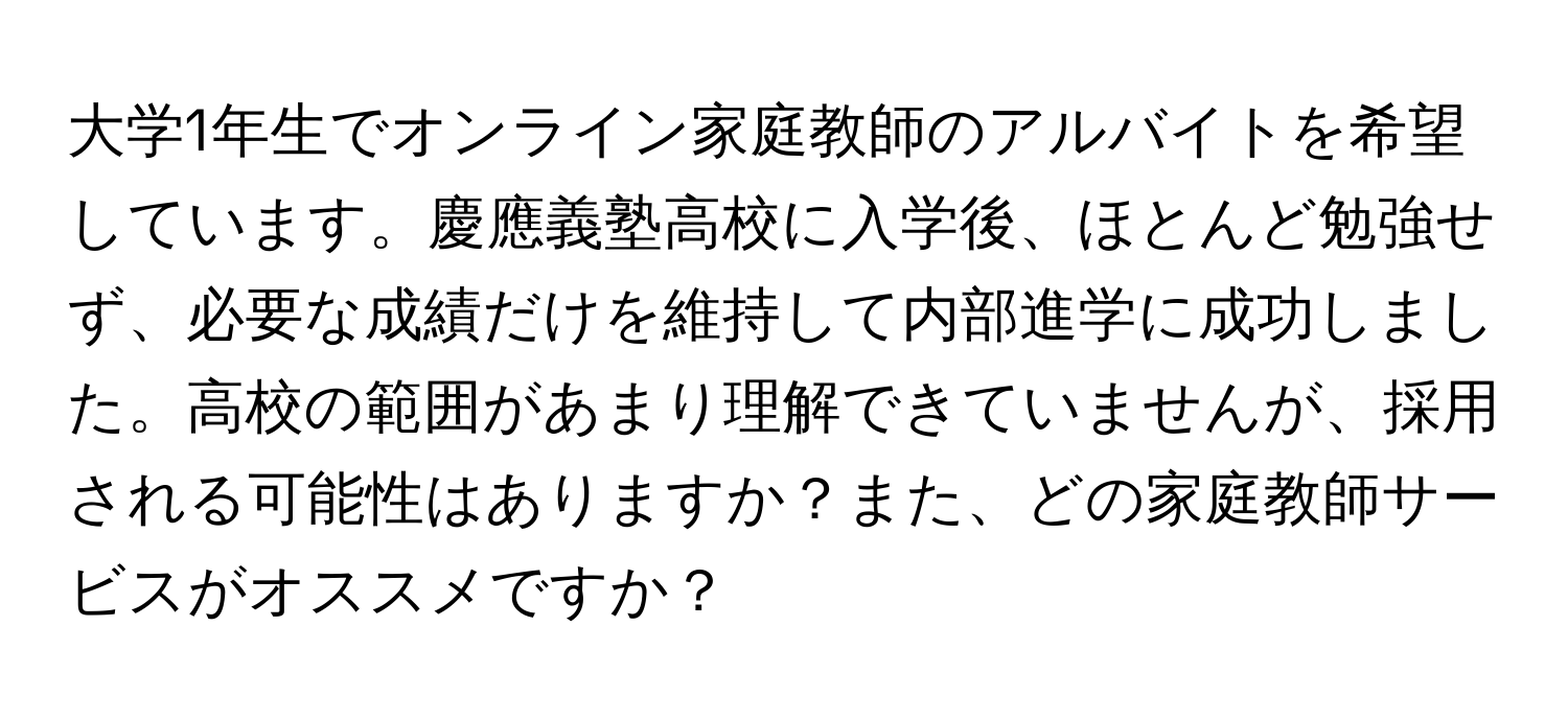 大学1年生でオンライン家庭教師のアルバイトを希望しています。慶應義塾高校に入学後、ほとんど勉強せず、必要な成績だけを維持して内部進学に成功しました。高校の範囲があまり理解できていませんが、採用される可能性はありますか？また、どの家庭教師サービスがオススメですか？