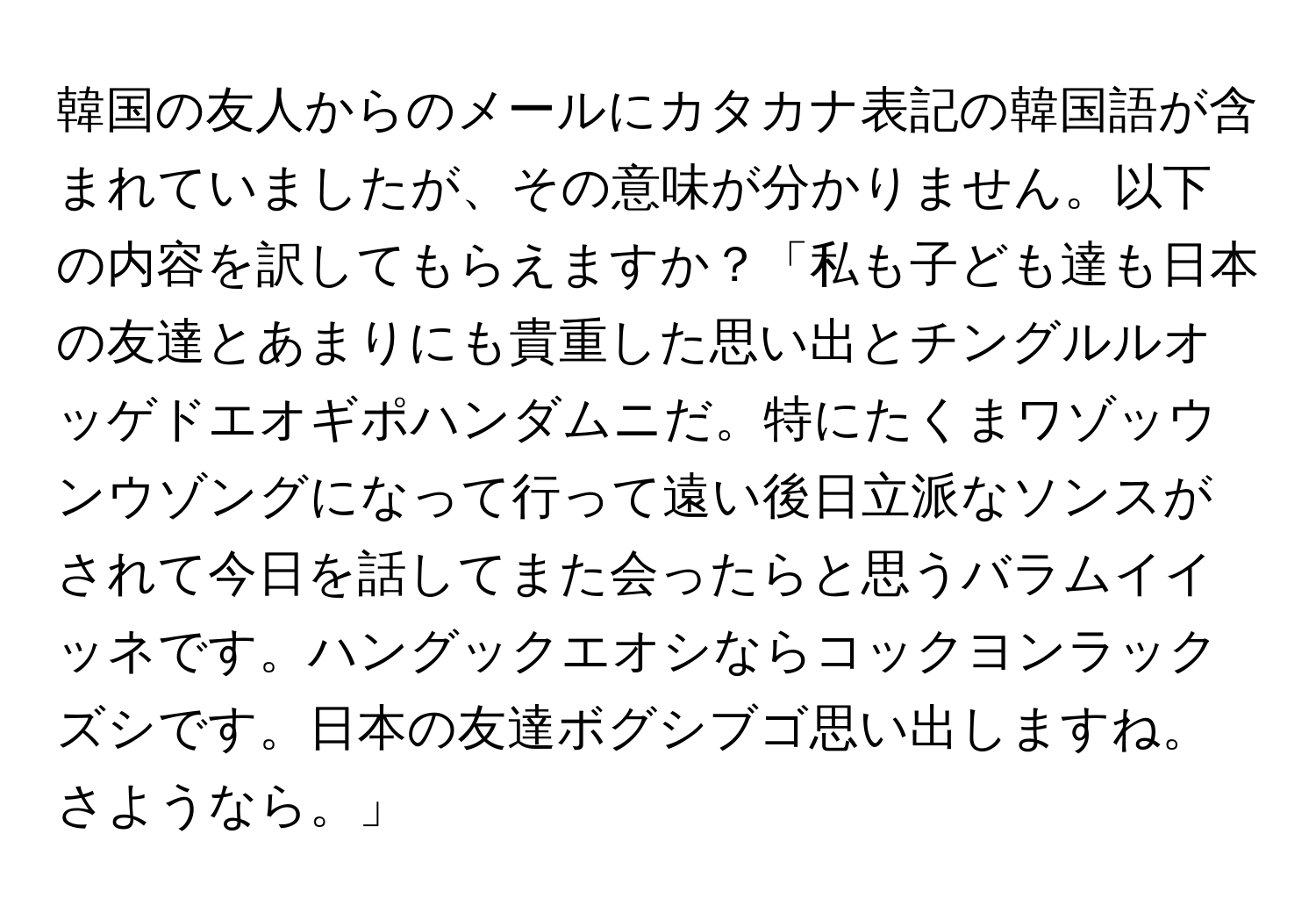 韓国の友人からのメールにカタカナ表記の韓国語が含まれていましたが、その意味が分かりません。以下の内容を訳してもらえますか？「私も子ども達も日本の友達とあまりにも貴重した思い出とチングルルオッゲドエオギポハンダムニだ。特にたくまワゾッウンウゾングになって行って遠い後日立派なソンスがされて今日を話してまた会ったらと思うバラムイイッネです。ハングックエオシならコックヨンラックズシです。日本の友達ボグシブゴ思い出しますね。さようなら。」