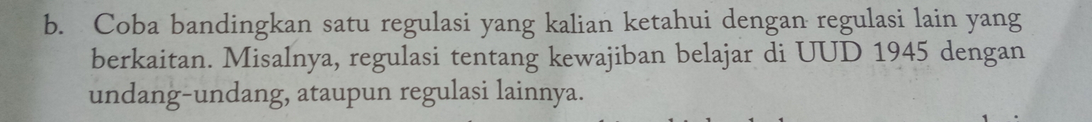 Coba bandingkan satu regulasi yang kalian ketahui dengan regulasi lain yang 
berkaitan. Misalnya, regulasi tentang kewajiban belajar di UUD 1945 dengan 
undang-undang, ataupun regulasi lainnya.