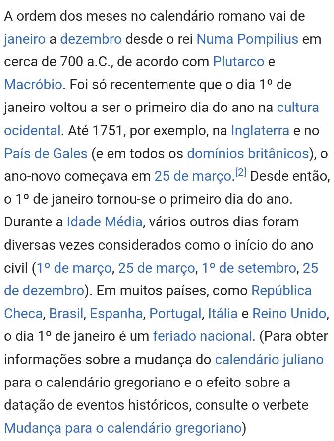 A ordem dos meses no calendário romano vai de 
janeiro a dezembro desde o rei Numa Pompilius em 
cerca de 700 a.C., de acordo com Plutarco e 
Macróbio. Foi só recentemente que o dia 1° de 
janeiro voltou a ser o primeiro dia do ano na cultura 
ocidental. Até 1751, por exemplo, na Inglaterra e no 
País de Gales (e em todos os domínios britânicos), o 
ano-novo começava em 25 de março. [2] Desde então, 
0 1° de janeiro tornou-se o primeiro dia do ano. 
Durante a Idade Média, vários outros dias foram 
diversas vezes considerados como o início do ano 
civil (1° de março, 25 de março, 1° de setembro, 25
de dezembro). Em muitos países, como República 
Checa, Brasil, Espanha, Portugal, Itália e Reino Unido, 
o dia 1° de janeiro é um feriado nacional. (Para obter 
informações sobre a mudança do calendário juliano 
para o calendário gregoriano e o efeito sobre a 
datação de eventos históricos, consulte o verbete 
Mudança para o calendário gregoriano)