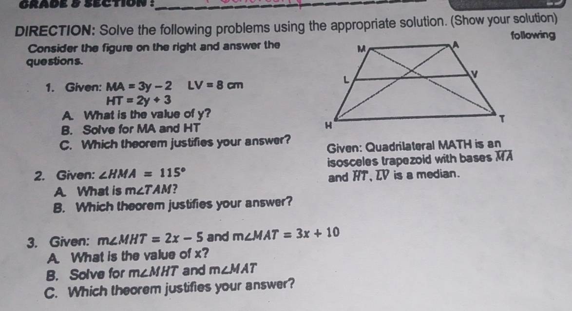 GRADE 8 SECTION : 
DIRECTION: Solve the following problems using the appropriate solution. (Show your solution) 
following 
Consider the figure on the right and answer the 
questions. 
1. Given: MA=3y-2LV=8cm
HT=2y+3
A. What is the value of y? 
B. Solve for MA and HT
C. Which theorem justifies your answer? 
Given: Quadrilateral MATH is an 
2. Given: ∠ HMA=115° isosceles trapezoid with bases overline MA
and HT, LV is a median. 
A. What is m∠ TAM ? 
B. Which theorem justifies your answer? 
3. Given: m∠ MHT=2x-5 and m∠ MAT=3x+10
A. What is the value of x? 
B. Solve for m∠ MHT and m∠ MAT
C. Which theorem justifies your answer?