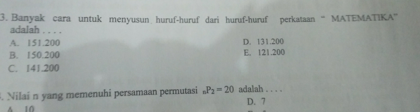 Banyak cara untuk menyusun huruf-huruf dari huruf-huruf perkataan “ MATEMATIKA”
adalah . . . .
A. 151.200 D. 131.200
B. 150.200 E. 121.200
C. 141.200. Nilai n yang memenuhi persamaan permutasi _nP_2=20 adalah . . . .
D. 7
δ 10