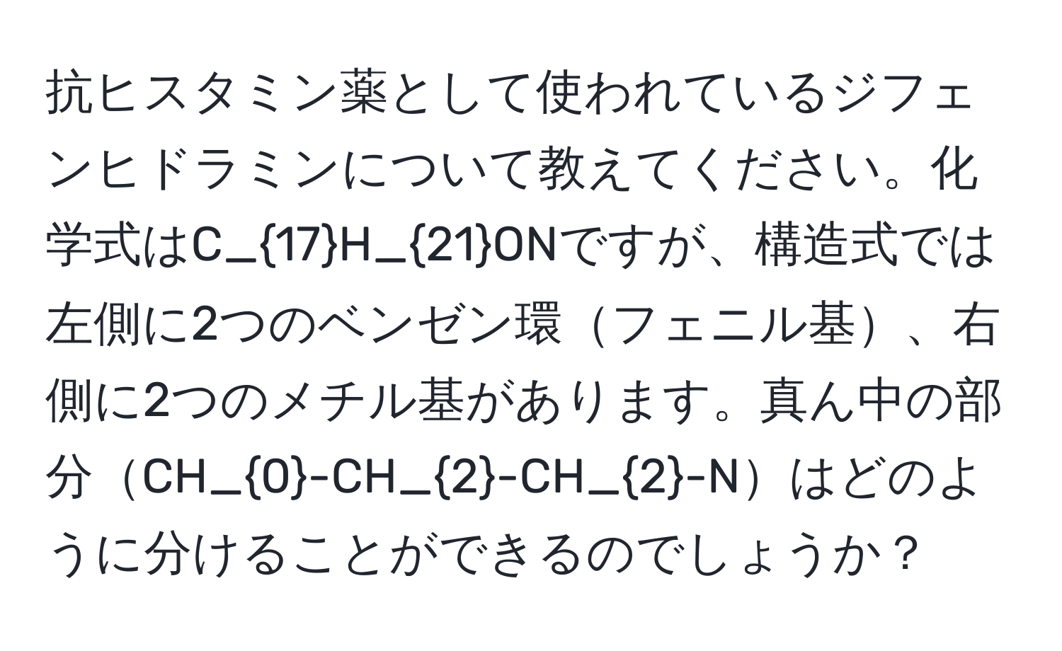 抗ヒスタミン薬として使われているジフェンヒドラミンについて教えてください。化学式はC_17H_21ONですが、構造式では左側に2つのベンゼン環フェニル基、右側に2つのメチル基があります。真ん中の部分CH_0-CH_2-CH_2-Nはどのように分けることができるのでしょうか？