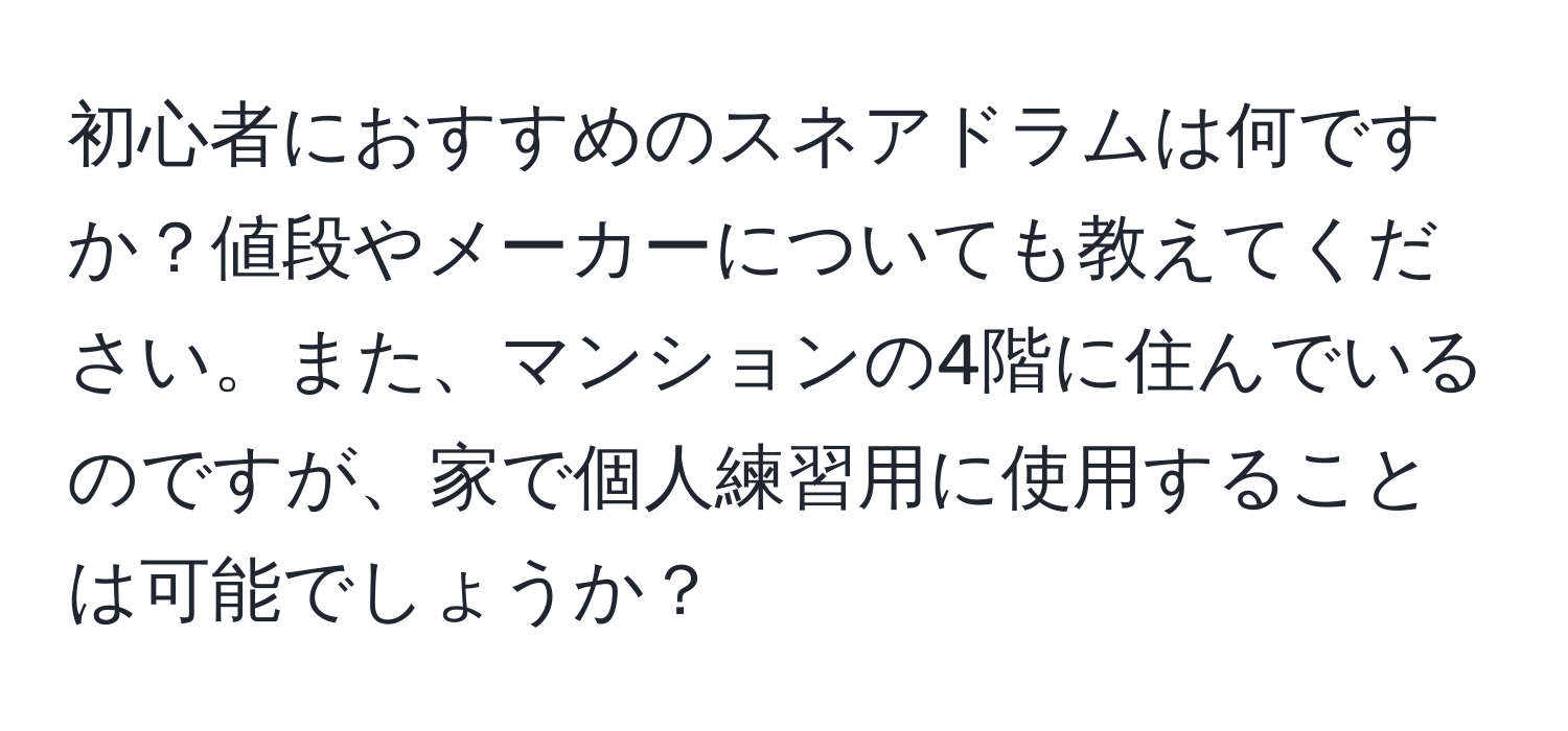 初心者におすすめのスネアドラムは何ですか？値段やメーカーについても教えてください。また、マンションの4階に住んでいるのですが、家で個人練習用に使用することは可能でしょうか？