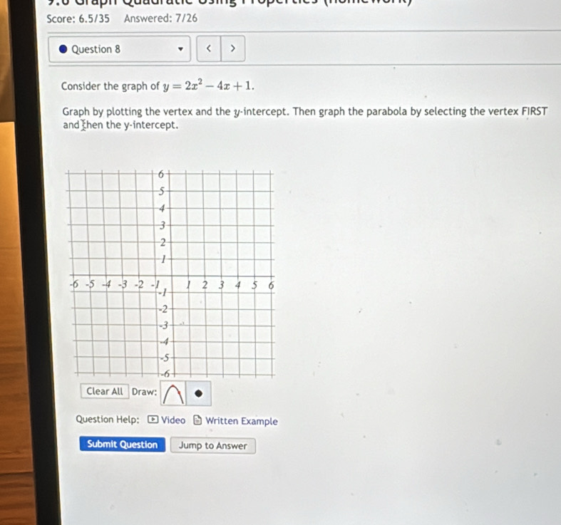 Graph Quud 
Score: 6.5/35 Answered: 7/26 
Question 8 < > 
Consider the graph of y=2x^2-4x+1. 
Graph by plotting the vertex and the y-intercept. Then graph the parabola by selecting the vertex FIRST 
and then the y-intercept. 
Clear All Draw: 
Question Help: Video Written Example 
Submit Question Jump to Answer