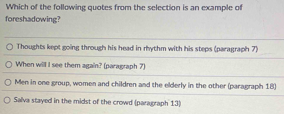 Which of the following quotes from the selection is an example of
foreshadowing?
Thoughts kept going through his head in rhythm with his steps (paragraph 7)
When will I see them again? (paragraph 7)
Men in one group, women and children and the elderly in the other (paragraph 18)
Salva stayed in the midst of the crowd (paragraph 13)