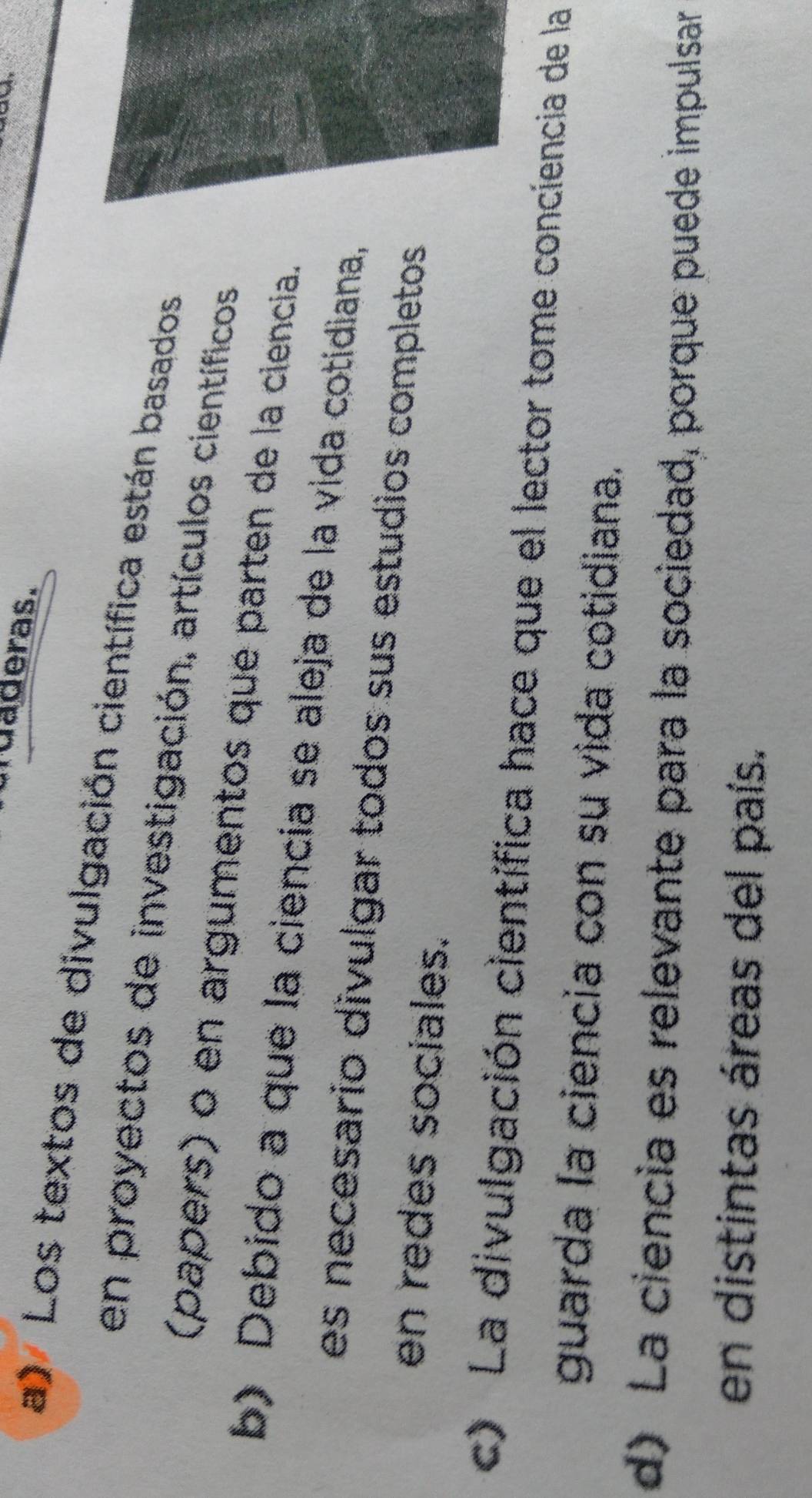 ruaderas.
a) Los textos de divulgación científica están basados
en proyectos de investigación, artículos científicos
(papers) o en argumentos que parten de la ciencia.
b) Debido a que la ciencia se aleja de la vida cotidiana,
es necesario divulgar todos sus estudios completos
en redes sociales.
c) La divulgación científica hace que el lector tome conciencia de la
guarda la ciencia con su vida cotidiana.
d) La ciencia es relevante para la sociedad, porque puede impulsar
en distintas áreas del país.