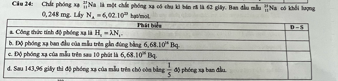 Chất phóng xạ beginarrayr 25 11endarray Na là một chất phóng xạ có chu kì bán rã là 62 giây. Ban đầu mẫu beginarrayr 25 11endarray Na có khối lượng
0, 248 mg. Lấy N_A=6,02.10^(23) hạt/mol.