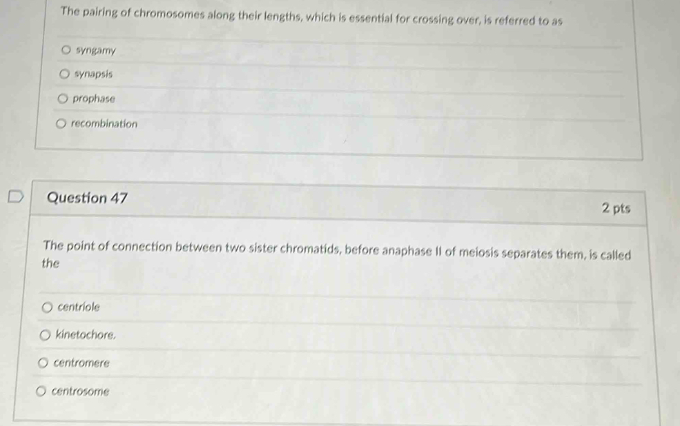The pairing of chromosomes along their lengths, which is essential for crossing over, is referred to as
syngamy
synapsis
prophase
recombination
Question 47
2 pts
The point of connection between two sister chromatids, before anaphase II of meiosis separates them, is called
the
centriole
kinetochore.
centromere
centrosome