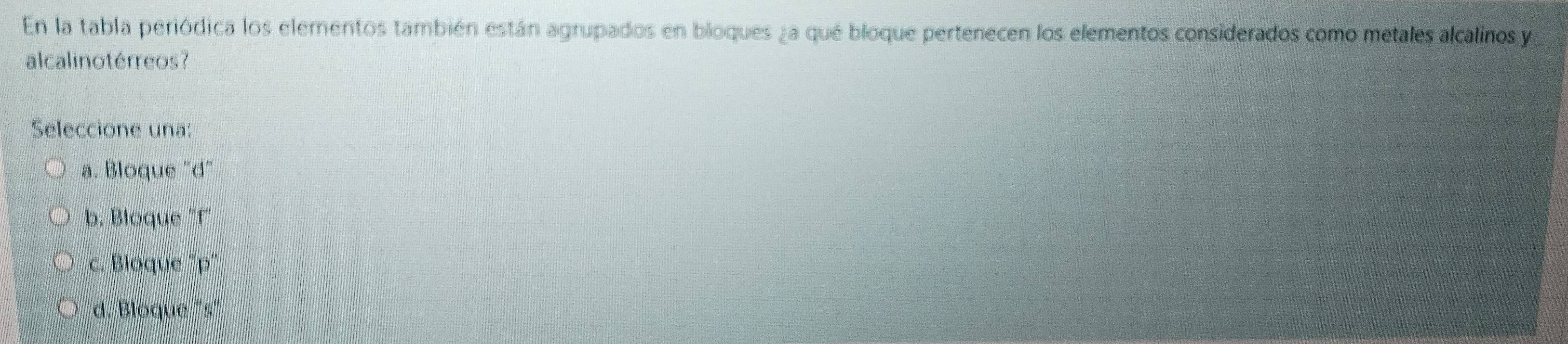 En la tabla periódica los elementos también están agrupados en bioques ¿a qué bloque pertenecen los elementos considerados como metales alcalinos y
alcalinotérreos?
Seleccione una:
a. Bloque "d"
b. Blöque "f '
c. Bloque "p"
d. Bloque "s"