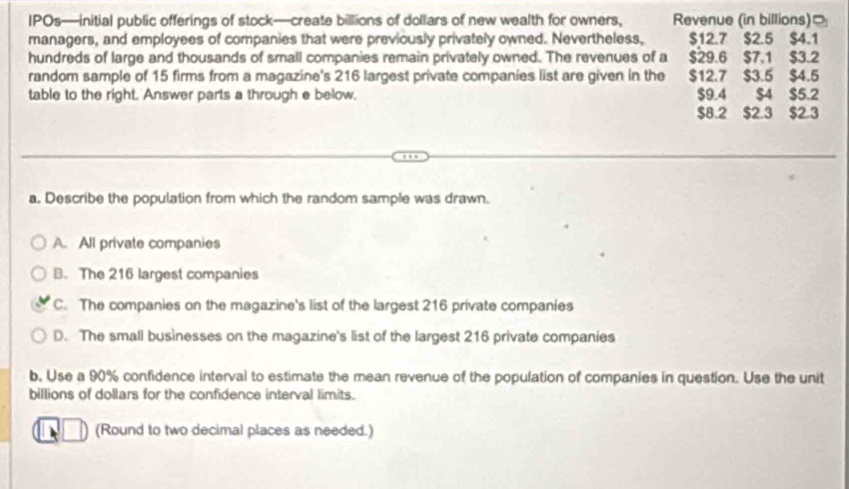 IPOs—initial public offerings of stock—create billions of dollars of new wealth for owners, Revenue (in billions)
managers, and employees of companies that were previously privately owned. Nevertheless, $12.7 $2.5 $4.1
hundreds of large and thousands of small companies remain privately owned. The revenues of a $29.6 $7.1 $3.2
random sample of 15 firms from a magazine's 216 largest private companies list are given in the $12.7 $3.5 $4.5
table to the right. Answer parts a through e below. $9.4 $4 $5.2
$8.2 $2.3 $2.3
a. Describe the population from which the random sample was drawn.
A. All private companies
B. The 216 largest companies
C. The companies on the magazine's list of the largest 216 private companies
D. The small businesses on the magazine's list of the largest 216 private companies
b. Use a 90% confidence interval to estimate the mean revenue of the population of companies in question. Use the unit
billions of dollars for the confidence interval limits.
(Round to two decimal places as needed.)