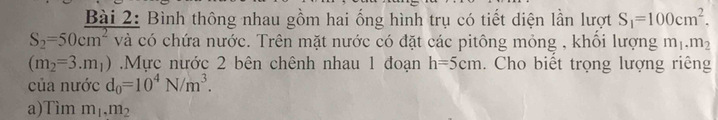 Bình thông nhau gồm hai ống hình trụ có tiết diện lần lượt S_1=100cm^2.
S_2=50cm^2 , và có chứa nước. Trên mặt nước có đặt các pitông mỏng , khổi lượng m_1, m_2
(m_2=3.m_1) Mực nước 2 bên chênh nhau 1 đoạn h=5cm. Cho biết trọng lượng riêng 
của nước d_0=10^4N/m^3. 
a)Tìm m_1, m_2