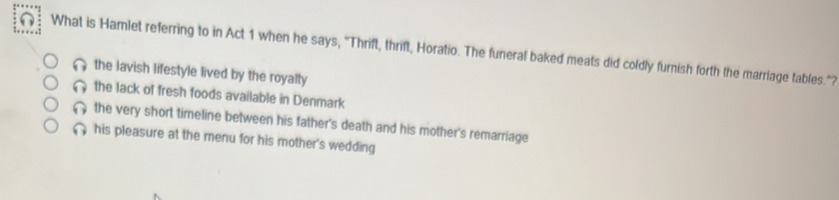 What is Hamlet referring to in Act 1 when he says, "Thrift, thrift, Horatio. The funeral baked meats did coldly furnish forth the marriage tables."?
the lavish lifestyle lived by the royalty
the lack of fresh foods available in Denmark
the very short timeline between his father's death and his mother's remarriage
his pleasure at the menu for his mother's wedding