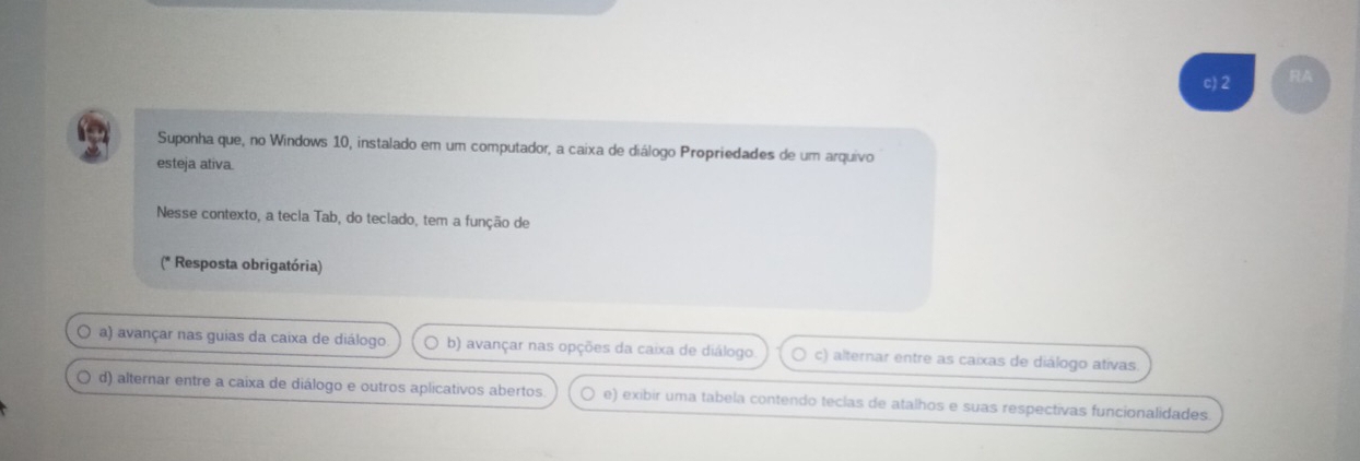 c) 2 RA
Suponha que, no Windows 10, instalado em um computador, a caixa de diálogo Propriedades de um arquivo
esteja ativa.
Nesse contexto, a tecla Tab, do teclado, tem a função de
(* Resposta obrigatória)
O a) avançar nas guias da caixa de diálogo b) avançar nas opções da caixa de diálogo c) alternar entre as caixas de diálogo ativas.
a d) alternar entre a caixa de diálogo e outros aplicativos abertos e) exibir uma tabela contendo teclas de atalhos e suas respectivas funcionalidades.