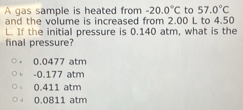 A gas sample is heated from -20.0°C to 57.0°C
and the volume is increased from 2.00 L to 4.50
L. If the initial pressure is 0.140 atm, what is the
final pressure?
a 0.0477 atm
bì -0.177 atm
c 0.411 atm
d 0.0811 atm