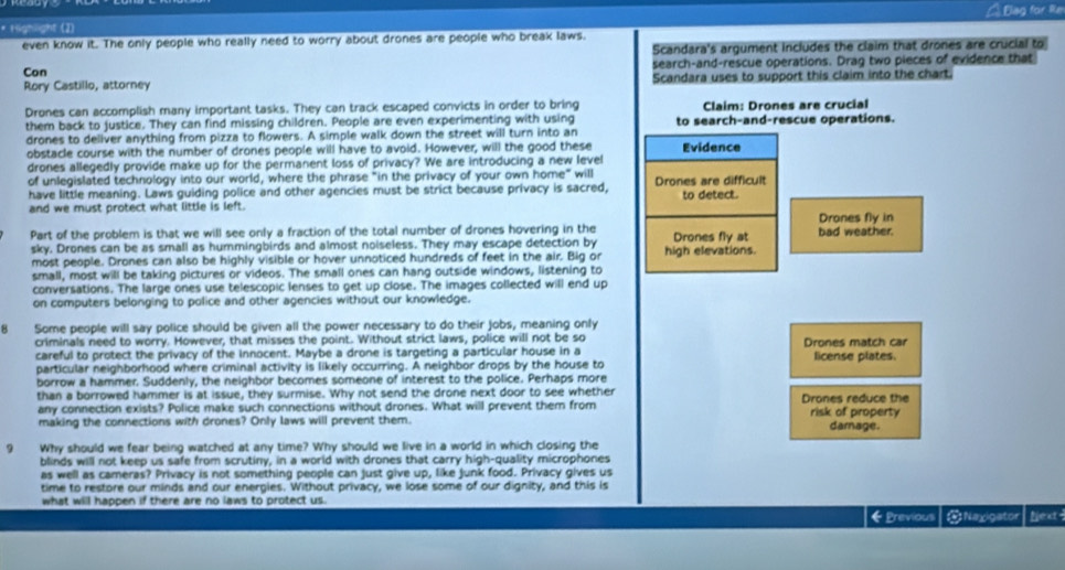 Highlight (I) Á Blag for Re
even know it. The only people who really need to worry about drones are people who break laws.
Scandara's argument includes the claim that drones are crucial to
Con search-and-rescue operations. Drag two pieces of evidence that
Rory Castillo, attorney Scandara uses to support this claim into the chart.
Drones can accomplish many important tasks. They can track escaped convicts in order to bring Claim: Drones are crucial
them back to justice. They can find missing children. People are even experimenting with using to search-and-rescue operations.
drones to deliver anything from pizza to flowers. A simple walk down the street will turn into an Evidence
obstacle course with the number of drones people will have to avoid. However, will the good these
drones allegedly provide make up for the permanent loss of privacy? We are introducing a new level
of unlegislated technology into our world, where the phrase "in the privacy of your own home" will
have little meaning. Laws guiding police and other agencies must be strict because privacy is sacred, Drones are difficult
and we must protect what little is left. to detect.
Part of the problem is that we will see only a fraction of the total number of drones hovering in the Drones fly at bad weather. Drones fly in
sky. Drones can be as small as hummingbirds and almost noiseless. They may escape detection by high elevations.
most people. Drones can also be highly visible or hover unnoticed hundreds of feet in the air. Big or
small, most will be taking pictures or videos. The small ones can hang outside windows, listening to
conversations. The large ones use telescopic lenses to get up close. The images collected will end up
on computers belonging to police and other agencies without our knowledge.
Some people will say police should be given all the power necessary to do their jobs, meaning only
criminals need to worry. However, that misses the point. Without strict laws, police will not be so Drones match car
careful to protect the privacy of the innocent. Maybe a drone is targeting a particular house in a
particular neighborhood where criminal activity is likely occurring. A neighbor drops by the house to license plates.
borrow a hammer. Suddenly, the neighbor becomes someone of interest to the police. Perhaps more
than a borrowed hammer is at issue, they surmise. Why not send the drone next door to see whether
any connection exists? Police make such connections without drones. What will prevent them from Drones reduce the
making the connections with drones? Only laws will prevent them. risk of property darnage.
9 Why should we fear being watched at any time? Why should we live in a world in which closing the
blinds will not keep us safe from scrutiny, in a world with drones that carry high-quality microphones
as well as cameras? Privacy is not something people can just give up, like junk food. Privacy gives us
time to restore our minds and our energies. Without privacy, we lose some of our dignity, and this is
what will happen if there are no laws to protect us.
← Previous ONaxigator Njext-