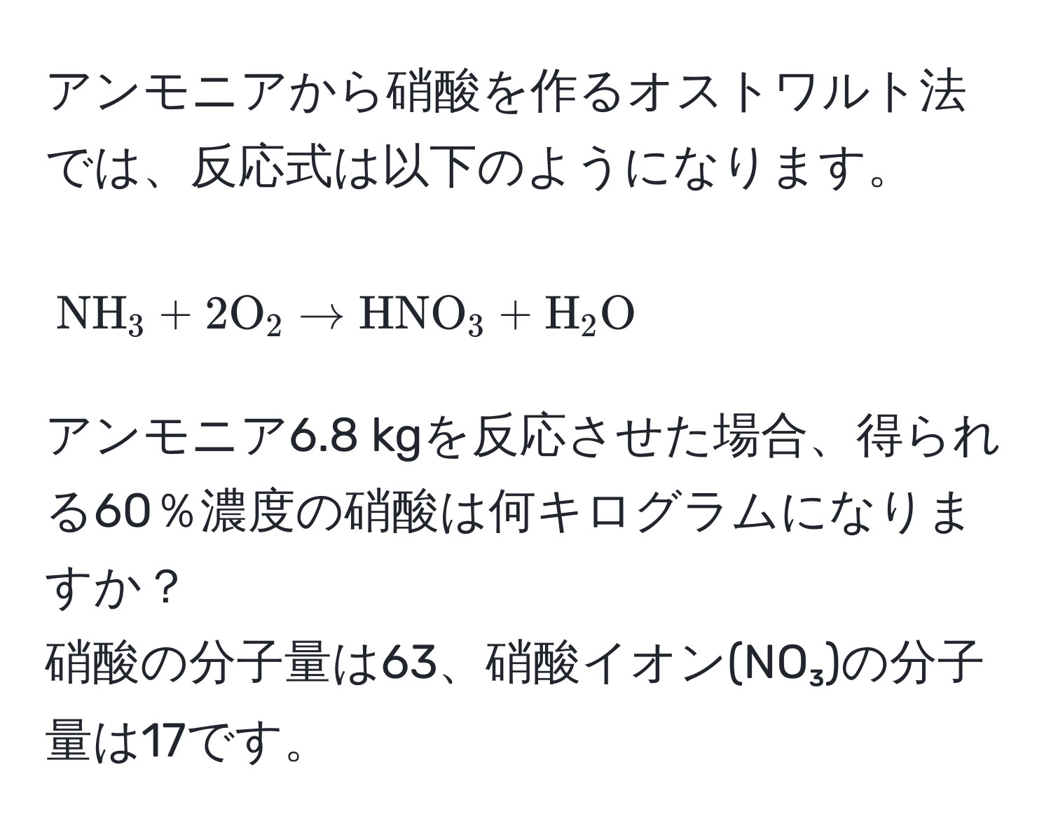 アンモニアから硝酸を作るオストワルト法では、反応式は以下のようになります。  
[
NH_3 + 2O_2 arrow HNO_3 + H_2O
]  
アンモニア6.8 kgを反応させた場合、得られる60％濃度の硝酸は何キログラムになりますか？  
硝酸の分子量は63、硝酸イオン(NO₃)の分子量は17です。