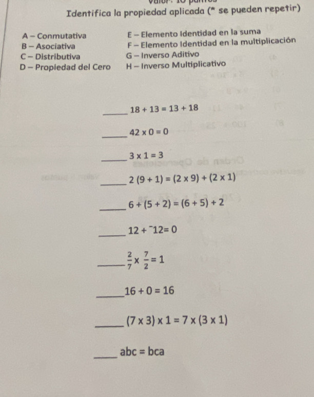 yuor· 10
Identifica la propiedad aplicada (* se pueden repetir)
A - Conmutativa E - Elemento Identidad en la suma
B - Asociativa F - Elemento Identidad en la multiplicación
C - Distributiva G - Inverso Aditivo
D - Propiedad del Cero H - Inverso Multiplicativo
_
18+13=13+18
_
42* 0=0
_
3* 1=3
_ 2(9+1)=(2* 9)+(2* 1)
_ 6+(5+2)=(6+5)+2
_
12+^-12=0
_  2/7 *  7/2 =1
_
16+0=16
_ (7* 3)* 1=7* (3* 1)
_
abc=bca