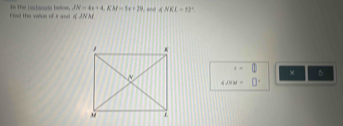 in the rectangle below, JN=4x+4, KM=5x+29 , and ∠ NKL=52°. 
Find the value of x and KJNM
x=□
×
∠ JNM=□°