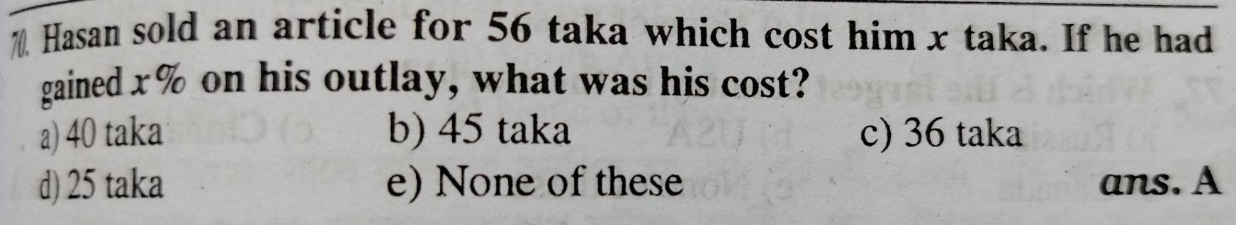 Hasan sold an article for 56 taka which cost him x taka. If he had
gained x% on his outlay, what was his cost?
a) 40 taka b) 45 taka c) 36 taka
d) 25 taka e) None of these ans. A