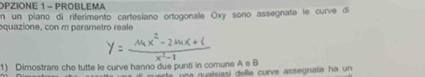 OPZIONE 1 - PROBLEMA 
n un piano di riferimento cartesiano ortogonale Oxy sono assegnate le curve di 
equazione, con m parametro reale 
1) Dimostrare che tutte le curve hanno due punti in comune A e B 
queste una qualsíasi delle curve assegnate ha un