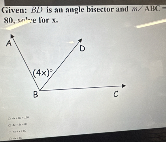 Given: BD is an angle bisector and m∠ ABC=
80,sn^1 ye for x.
4x+80=180
4x+4x=80
4x+x=80
4x=80