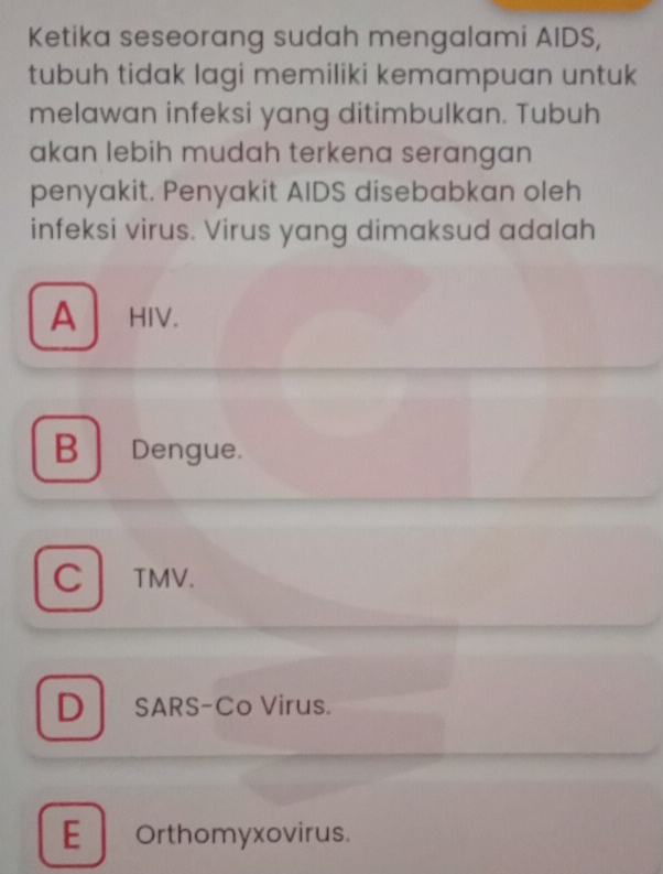 Ketika seseorang sudah mengalami AIDS,
tubuh tidak lagi memiliki kemampuan untuk
melawan infeksi yang ditimbulkan. Tubuh
akan lebih mudah terkena serangan
penyakit. Penyakit AIDS disebabkan oleh
infeksi virus. Virus yang dimaksud adalah
A HIV.
B Dengue.
C TMV.
D SARS-Co Virus.
E Orthomyxovirus.