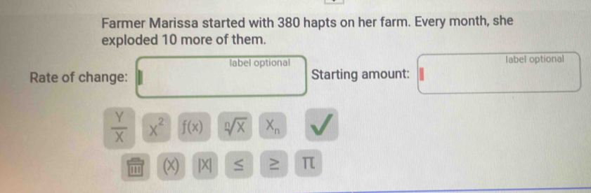 Farmer Marissa started with 380 hapts on her farm. Every month, she 
exploded 10 more of them. 
label optional label optional 
Rate of change: Starting amount:
 Y/X  X^2 f(x) sqrt[n](x) X_n
''' (x) |X| S ≥ π