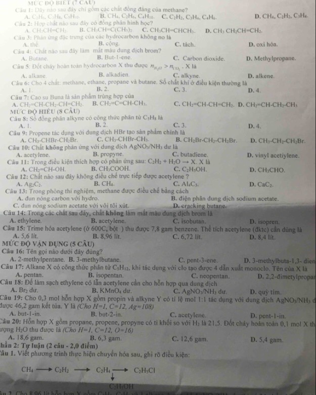 MƯC Đ( BIET (7 CAU)
Câu 1: Dây nào sau đây chi gồm các chất đồng đẳng của methane?
A. C:H-, C₃H₃, C₃H₁o B. CH_4,C_2H_6, CaH₁0. C. C_2H_2,C_3H_4,C_4H_6. D. CH_4,C_2H_2 .C_1H_4.
Câu 2: Hợp chất nào sau đây có đồng phân hình học?
A. CH_3CH=CH_2 B. CH_3CH=C(CH_3)_2 C. CH_3CH=CHCH_3. D. CH_3CH_2CH=CH_2.
Câu 3: Phân ứng đặc trưng của các hydrocarbon không no là
A. th B. cộng C. tách.
Câu 4:  Chất nào sau đây làm mắt màu dung dịch brom? D. oxi hóa.
A. Butane. B. But-I -ene. C. Carbon dioxide. D. Methylpropane.
Câu 5: Đốt chảy hoàn toàn hydrocarbon X thu được n_N_2O>n_(T)_2· Xl_a
A. alkane. B. alkadien. C. alkyne. D. alkene.
Câu 6: Cho 4 chất: methane, ethane, propane và butane. Số chất khí ở điều kiện thường là
A. 1. B. 2. C. 3.
Câu 7: Cao su Buna là sản phẩm trùng hợp của D. 4.
A. CH_2=CH-CH_2-CH=CH_2. B. CH_2=C=CH· CH_3. C. CH_2=CH-CH=CH_2. D. CH_2=CH-CH_2-CH_3
` IUC Độ HIÊU (8 CÂu)
Câu 8: Số đồng phân alkyne có công thức phân tử C_3H_8 là
A. 1 B. 2 C. 3. D. 4.
Câu 9: Propene tác dụng với dung dịch HBr tạo sản phẩm chính là
A. CH_3-CHBr-CH_2Br. C. CH_3-CHBr-CH_3. B. CH_2Br-CH_2-CH_2Br. D. CH_3-CH_2-CH_2Br.
Câu 10: Chất không phân ứng với dung dịch AgNO_3/NH_3 dư là
A. acetylene. B. propyne C. butadiene. D. vinyl acetiylene.
Câu 11: Trong điều kiện thích hợp có phản ứng sau: C_2H_2+H_2Oto X.X là
A. CH_2=CH-OH. B. CH₃COOH. C. C_2H_5OH. D. CH_3CHO.
Câu 12: Chất nào sau đây không điều chế trực tiếp được acetylene ?
A. Ag_2C_2. B. CH₄. C. Al_4C_3. D. CaC_2.
Câu 13: Trong phòng thí nghiệm, methane được điều chế bằng cách
A. đun nóng carbon với hydro. B. điện phân dung dịch sodium acetate.
C. đun nóng sodium acetate với vôi tôi xút. D. cracking butane
Câu 14: Trong các chất sau đây, chất không làm mắt màu dung dịch brom là
A. ethylene. B. acetylene. C. isobutan. D. isopren.
Câu 15: Trime hóa acetylene (ở 600C, bột ) thu được 7,8 gam benzene. Thể tích acetylene (đktc) cần dùng là
A. 5,6 lit. B. 8,96 lit. C. 6,72 lit. D. 8,4 lit.
mức độ vận dụng (5 câu)
Câu 16: Tên gọi nào dưới đây đùng?
A. 2-methylpentane. B. 3-methylbutane. C. pent-3-ene. D. 3-methylbuta-1,3- dien
Câu 17: Alkane X có công thức phân tử C_5H_12 khi tác dụng với clo tạo được 4 dẫn xuất monoclo. Tên của X là
A. pentan. B. isopentan C. neopentan. D. 2,2-đimetylpropar
Câu 18: Để làm sạch ethylene có lẫn acetylene cần cho hỗn hợp qua dung dịch D. quỷ tim
A. Br₂ dư. B. KMnO_4 du. C. AgNO_3/NH_3 dư
Câu 19: Cho 0,3 mol hỗn hợp X gồm propin và alkyne Y có tỉ lệ mol 1:1 tác dụng với dung địch AgNO_3/NH_3 c
được 46,2 gam kết tủa. Y là (Cho H=I,C=12,Ag=108)
A. but-1-in. B. but-2-in. C. acetylene. D. pent-1-in.
Câu 20: Hỗn hợp X gồm propane, propene, propyne có tì khối so với H_2 là 21,5. Đốt chây hoàn toàn 0,1 mol X th
ượng H_2O thu được là (Cho H=I,C=12,O=16)
A. 18,6 gam. B. 6,3 gam. C. 12,6 gam. D. 5,4 gam.
hằn 2:Tu luận (2ciu-2,0 đ iểm)
Tâu 1. Viết phương trình thực hiện chuyển hóa sau, ghi rõ điều kiện:
CH_4to C_2H_2 to C_2H_4to C_2H_5Cl
CHOH
8.06llebJumberobmed