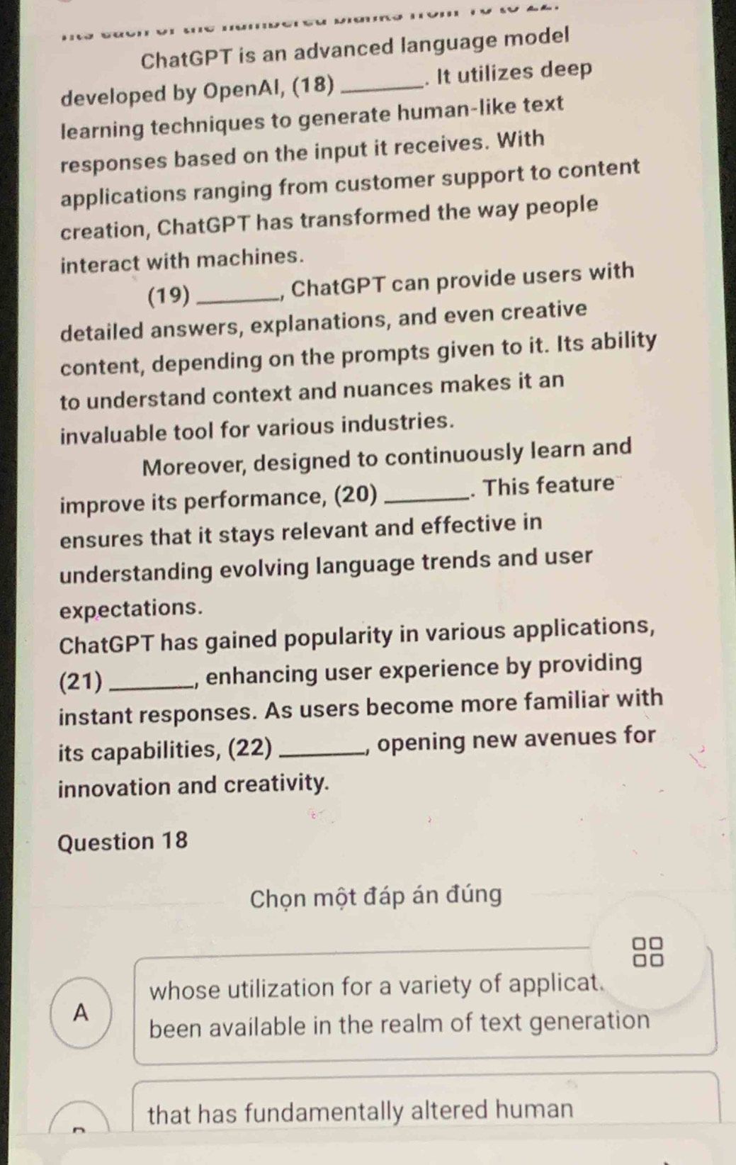 ChatGPT is an advanced language model
developed by OpenAl, (18)_ . It utilizes deep
learning techniques to generate human-like text
responses based on the input it receives. With
applications ranging from customer support to content
creation, ChatGPT has transformed the way people
interact with machines.
(19) _, ChatGPT can provide users with
detailed answers, explanations, and even creative
content, depending on the prompts given to it. Its ability
to understand context and nuances makes it an
invaluable tool for various industries.
Moreover, designed to continuously learn and
improve its performance, (20) _. This feature
ensures that it stays relevant and effective in
understanding evolving language trends and user
expectations.
ChatGPT has gained popularity in various applications,
(21)_ , enhancing user experience by providing
instant responses. As users become more familiar with
its capabilities, (22) _, opening new avenues for
innovation and creativity.
Question 18
Chọn một đáp án đúng
whose utilization for a variety of applicat.
A
been available in the realm of text generation
that has fundamentally altered human