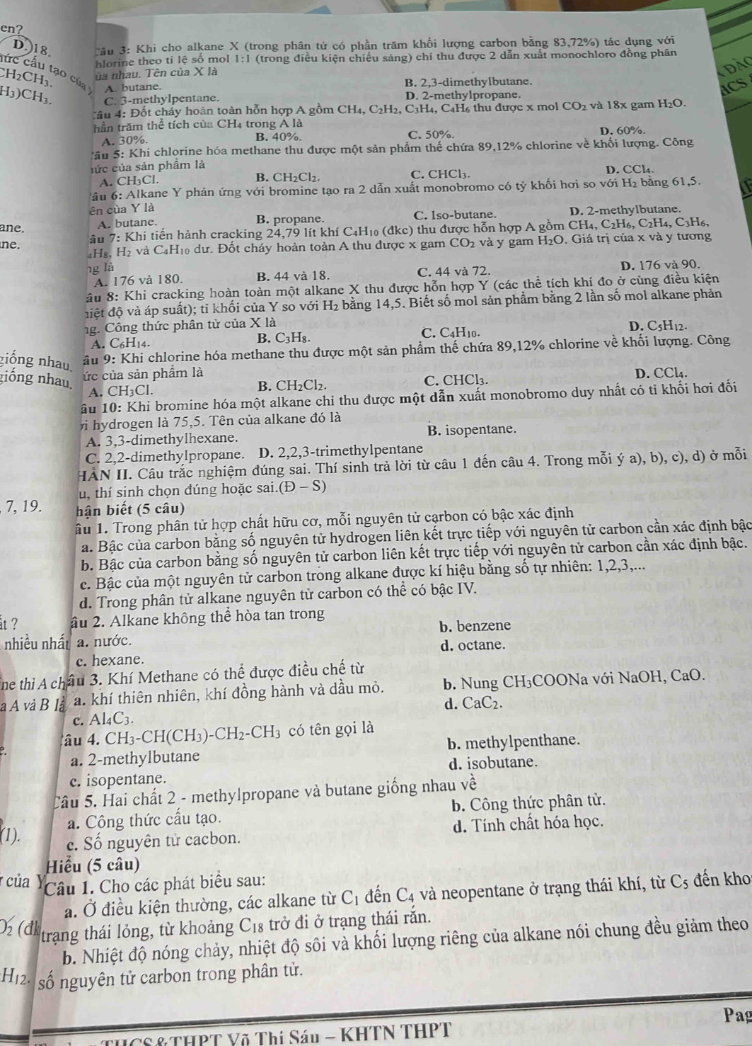 en?
D.18.  Bầu 3: Khi cho alkane X (trong phân tử có phần trăm khối lượng carbon bằng 83,72%) tác dụng với
hlorine theo tỉ lệ số mol 1:1 (trong điều kiện chiếu sáng) chi thu được 2 dẫn xuất monochloro đồng phân
lức cấu tạo của
ủa nhau. Tên của X là
CH₂CH₃.
A. butane. B. 2,3-dimethylbutane.
H3)CH3. C. 3-methylpentane. D. 2-methylpropane.
Câu 4: Đốt cháy hoàn toàn hỗn hợp A gồm CH₄, C2H₂, C₃H₄, C₄H₆ thu được x mol CO_2 và 18x gam H₂O.
hần trăm thể tích của CH4 trong A là
A. 30%. B. 40%. C. 50%. D. 60%.
Sâu 5: Khi chlorine hóa methane thu được một sản phẩm thế chứa 89,12% chlorine về khối lượng. Công
hức của sản phẩm là D. CCl₄.
A. CH₃Cl. B. CH₂Cl₂. C. CHCl₃.
* ầu 6: Alkane Y phản ứng với bromine tạo ra 2 dẫn xuất monobromo có tỷ khối hơi so với H₂ bằng 61,5. I
ên của Y là
ane. A. butane. B. propane. C. Iso-butane. D. 2-methylbutane.
âu 7: Khi tiến hành cracking 24,79 lít khí C4H₁₀ (đkc) thu được hỗn hợp A gồm CH₄, C₂H₆, C₂H₄, C₃H₆,
ne. 2 và y gam H_2O.  Giá trị của x và y tương
4H₈, H₂ và C4H₁0 dư. Đốt cháy hoàn toàn A thu được x gam CO
ng là
A. 176 và 180. B. 44 và 18. C. 44 và 72. D. 176 và 90.
âu 8: Khi cracking hoàn toàn một alkane X thu được hỗn hợp Y (các thể tích khí đo ở cùng điều kiện
điệt độ và áp suất); tỉ khối của Y so với H₂ bằng 14,5. Biết số mol sản phầm bằng 2 lần số mol alkane phản
ng. Công thức phân tử của * 1a C. C4H10. D. C5H12.
A. C6H14. B. C₃H₈.
giống nhau.  âu 9: Khi chlorine hóa methane thu được một sản phẩm thế chứa 89,12% chlorine về khối lượng. Công
giống nhau.
ức của sản phẩm là D. CCl₄.
A. CH₃Cl. B. CH₂Cl₂. C. CHCl₃.
âu 10: Khi bromine hóa một alkane chỉ thu được một dẫn xuất monobromo duy nhất có tỉ khối hơi đối
v hydrogen là 75,5. Tên của alkane đó là
A. 3,3-dimethylhexane. B. isopentane.
C. 2,2-dimethylpropane. D. 2,2,3-trimethylpentane
HÀN II. Câu trắc nghiệm đúng sai. Thí sinh trả lời từ câu 1 đến câu 4. Trong mỗi ý a), b), c), d) ở mỗi
u, thí sinh chọn đúng hoặc sai (D-S)
7, 19. hận biết (5 câu)
âu 1. Trong phân tử hợp chất hữu cơ, mỗi nguyên tử cạrbon có bậc xác định
a. Bậc của carbon bằng số nguyên tử hydrogen liên kết trực tiếp với nguyên tử carbon cần xác định bậc
b. Bậc của carbon bằng số nguyên tử carbon liên kết trực tiếp với nguyên tử carbon cần xác định bậc.
c. Bậc của một nguyên tử carbon trong alkane được kí hiệu bằng số tự nhiên: 1,2,3,...
d. Trong phân tử alkane nguyên tử carbon có thể có bậc IV.
åt ? âu 2. Alkane không thể hòa tan trong
b. benzene
nhiều nhất a. nước.
d. octane.
c. hexane.
ine thì A châu 3. Khí Methane có thể được điều chế từ
à A và B là a. khí thiên nhiên, khí đồng hành và dầu mỏ. b. Nung CH₃COONa với NaOH, CaO.
d. CaC_2.
c. Al4C3.
4ầu 4. CH3-CH (CH_3)-CH_2-CH_3 có tên gọi là
a. 2-methylbutane b. methylpenthane.
d. isobutane.
c. isopentane.
Câu 5. Hai chất 2 - methylpropane và butane giống nhau vhat e
a. Công thức cấu tạo. b. Công thức phân tử.
(1). c. Số nguyên tử cacbon. d. Tính chất hóa học.
Hiểu (5 câu)
của Ý Câu 1. Cho các phát biểu sau: C_5 đến kho
a. Ở điều kiện thường, các alkane từ C_1 đến C_4 và neopentane ở trạng thái khí, từ
0 (đ trạng thái lỏng, từ khoảng C18 trở đi ở trạng thái rắn.
b. Nhiệt độ nóng chảy, nhiệt độ sôi và khối lượng riêng của alkane nói chung đều giảm theo
*H2  số nguyên tử carbon trong phân tử.
Pag
THCS & THPT Võ Thị Sáu - KHTN THPT