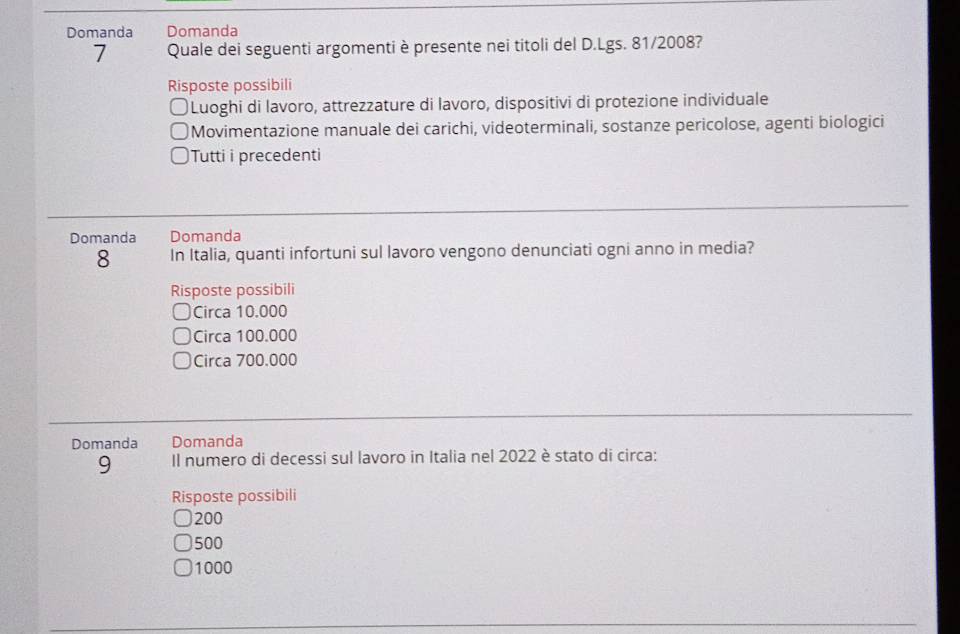 Domanda Domanda
7 Quale dei seguenti argomenti è presente nei titoli del D.Lgs. 81/2008?
Risposte possibili
a )Luoghi di lavoro, attrezzature di lavoro, dispositivi di protezione individuale
Movimentazione manuale dei carichi, videoterminali, sostanze pericolose, agenti biologici
Tutti i precedenti
Domanda Domanda
8 In Italia, quanti infortuni sul lavoro vengono denunciati ogni anno in media?
Risposte possibili
Circa 10.000
Circa 100.000
Circa 700.000
Domanda Domanda
9 Il numero di decessi sul lavoro in Italia nel 2022 è stato di circa:
Risposte possibili
200
500
1000