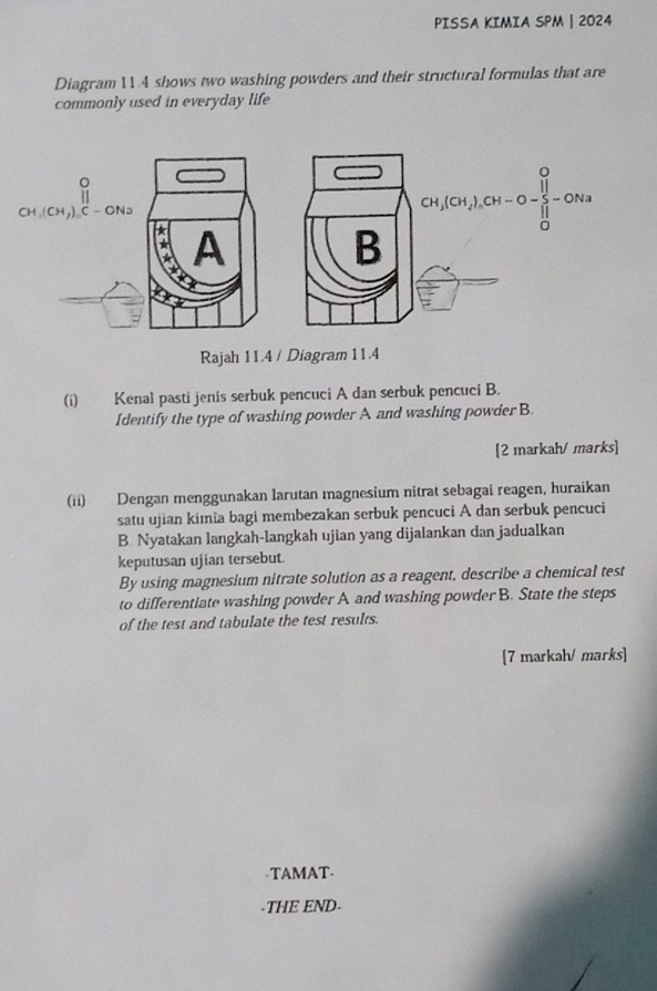 PISSA KIMIA SPM | 2024
Diagram 114 shows two washing powders and their structural formulas that are
commonly used in everyday life 
Rajah 11.4 / Diagram 11.4
(i) Kenal pasti jenis serbuk pencuci A dan serbuk pencuci B.
Identify the type of washing powder A and washing powder B.
[2 markah/ marks]
(ii) Dengan menggunakan larutan magnesium nitrat sebagai reagen, huraikan
satu ujian kimia bagi membezakan serbuk pencuci A dan serbuk pencuci
B Nyatakan langkah-langkah ujian yang dijalankan dan jadualkan
keputusan ujian tersebut.
By using magnesium nitrate solution as a reagent, describe a chemical test
to differentiate washing powder A and washing powder B. State the steps
of the test and tabulate the test results.
[7 markah/ marks]
-TAMAT-
-THE END-