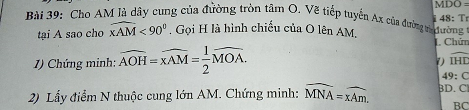 MDO = 
i 48: Tr 
Bài 39: Cho AM là dây cung của đường tròn tan O V tiếp tuyến Ax của đường trừ đường 
tại A sao cho widehat XAM<90°. Gọi H là hình chiếu của O lên AM. 
L. Chún 
1) Chứng minh: widehat AOH=widehat xAM= 1/2 widehat MOA. 
1) widehat IHD
49:C
2) Lấy điểm N thuộc cung lớn AM. Chứng minh: widehat MNA=widehat xAm. 
D. C
BC