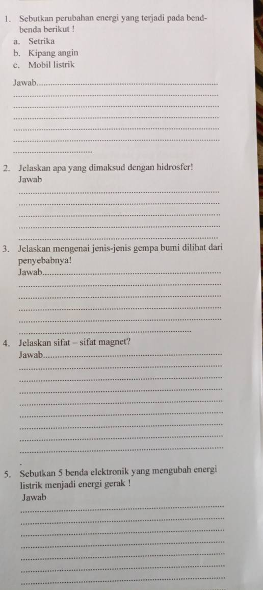 Sebutkan perubahan energi yang terjadi pada bend- 
benda berikut ! 
a. Setrika 
b. Kipang angin 
c. Mobil listrik 
Jawab_ 
_ 
_ 
_ 
_ 
_ 
_ 
2. Jelaskan apa yang dimaksud dengan hidrosfer! 
Jawab 
_ 
_ 
_ 
_ 
_ 
3. Jelaskan mengenai jenis-jenis gempa bumi dilihat dari 
penyebabnya! 
Jawab._ 
_ 
_ 
_ 
_ 
_ 
4. Jelaskan sifat - sifat magnet? 
Jawab_ 
_ 
_ 
_ 
_ 
_ 
_ 
_ 
_ 
5. Sebutkan 5 benda elektronik yang mengubah energi 
listrik menjadi energi gerak ! 
_ 
Jawab 
_ 
_ 
_ 
_ 
_ 
_