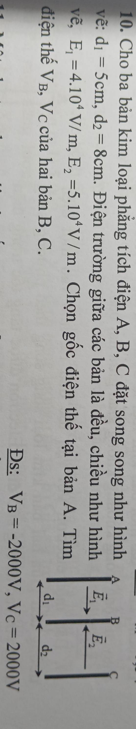 Cho ba bản kim loại phẳng tích điện A, B, C đặt song song như hình A B
C 
vẽ: d_1=5cm, d_2=8cm. Điện trường giữa các bản là đều, chiều như hình vector E_1 vector E_2
vẽ, E_1=4.10^4V/m, E_2=5.10^4V/m. Chọn gốc điện thế tại bản A. Tìm 
điện thế Vв, Vc của hai bản B, C.
d_1
d_2
Đs: V_B=-2000V, V_C=2000V