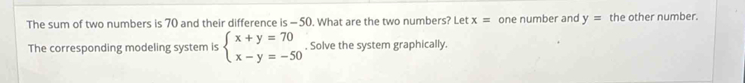 The sum of two numbers is 70 and their difference is — 50. What are the two numbers? Let x= one number and y= the other number.
The corresponding modeling system is beginarrayl x+y=70 x-y=-50endarray.. Solve the system graphically.