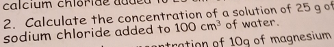 calcium chióride addeu 
2. Calculate the concentration of a solution of 25 g of 
sodium chloride added to 100cm^3 of water. 
ntration of 10g of magnesium