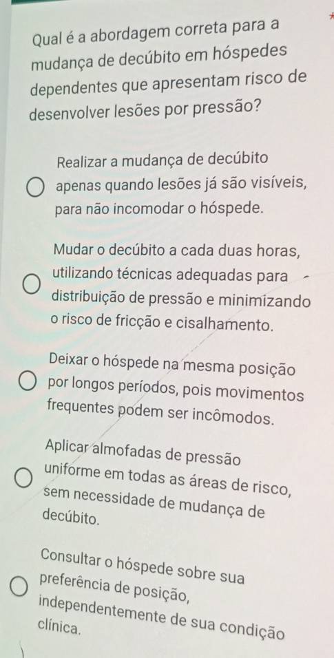 Qual é a abordagem correta para a
mudança de decúbito em hóspedes
dependentes que apresentam risco de
desenvolver lesões por pressão?
Realizar a mudança de decúbito
apenas quando lesões já são visíveis,
para não incomodar o hóspede.
Mudar o decúbito a cada duas horas,
utilizando técnicas adequadas para
distribuição de pressão e minimízando
o risco de fricção e cisalhamento.
Deixar o hóspede na mesma posição
por longos períodos, pois movimentos
frequentes podem ser incômodos.
Aplicar almofadas de pressão
uniforme em todas as áreas de risco,
sem necessidade de mudança de
decúbito.
Consultar o hóspede sobre sua
preferência de posição,
independentemente de sua condição
clínica.