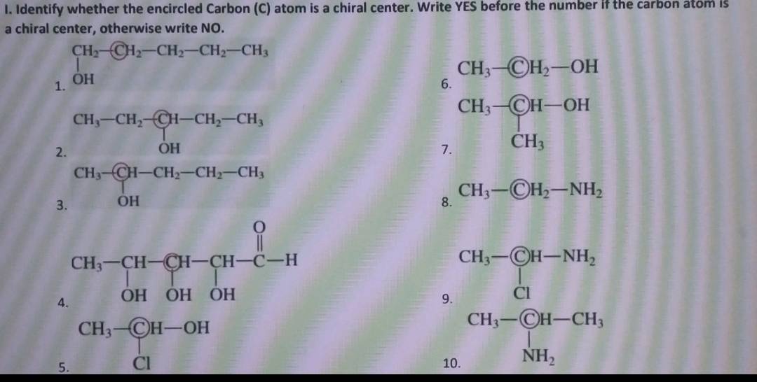 Identify whether the encircled Carbon (C) atom is a chiral center. Write YES before the number if the carbon atom is
a chiral center, otherwise write NO.
1. ∈tlimits _(OH)^(CH_2)- enclosecircle(CH)^(H_2)-CH_2-CH_3
6.
2. CH_3-CH_2-CH-CH_2-CH_3 OH
7.
3. CH_3-CH-CH_2-CH_2-CH_1,
8. CH_3- enclosecircleCH_2-NH_2
4. CH_3-CH-CH-CH-C-H OHOH-CHendarray
5. CH_3-CH-OH
9 beginarrayr CH-CH_3to NH_2 CH_3-CH_2 CH_3-CH_3
1