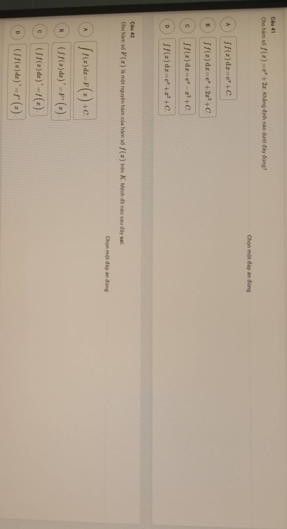 Cho hàm số f(x)=e^x+2x. Khắng định nào dưới đây đúng?
Chọn một đáp án đủng
A ∈t f(x)dx=e^x+C.
B ∈t f(x)dx=e^x+2x^2+C.
C f(x)dx=e^x-x^2+C.
D ∈t f(x)dx=e^x+x^2+C. 
Câu 42
Cho hàm số F(x) là một nguyên hàm của hàm số f(x) trên K. Mệnh đề nào sau đây sai.
Chọn một đáp án đúng
A ∈t f(x)dx=F(x)+C
B (∈t f(x)dx)'=F'(x)
C (∈t f(x)dx)'=f(x).
D (∈t f(x)dx)'=f'(x)