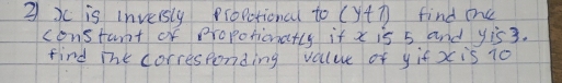 3 xc is inversly propctional to (y+7) find oe 
constant of propotionatly if x is 5 and yis3. 
find ihk corresponding value of yif x is 10