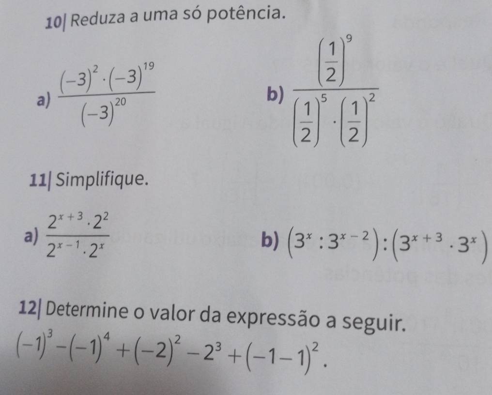 10| Reduza a uma só potência. 
a) frac (-3)^2· (-3)^19(-3)^20
b) frac ( 1/2 )^0( 1/2 )^5· ( 1/2 )^2
11| Simplifique. 
a)  (2^(x+3)· 2^2)/2^(x-1)· 2^x 
b) (3^x:3^(x-2)):(3^(x+3)· 3^x)
12| Determine o valor da expressão a seguir.
(-1)^3-(-1)^4+(-2)^2-2^3+(-1-1)^2.